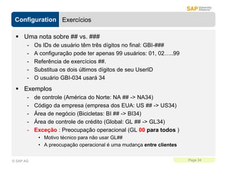 Configuration
Page 34
© SAP AG
Exercícios
 Uma nota sobre ## vs. ###
- Os IDs de usuário têm três dígitos no final: GBI-###
- A configuração pode ter apenas 99 usuários: 01, 02…..99
- Referência de exercícios ##.
- Substitua os dois últimos dígitos de seu UserID
- O usuário GBI-034 usará 34
 Exemplos
- de controle (América do Norte: NA ## -> NA34)
- Código da empresa (empresa dos EUA: US ## -> US34)
- Área de negócio (Bicicletas: BI ## -> BI34)
- Área de controle de crédito (Global: GL ## -> GL34)
- Exceção : Preocupação operacional (GL 00 para todos )
• Motivo técnico para não usar GL##
• A preocupação operacional é uma mudança entre clientes
 