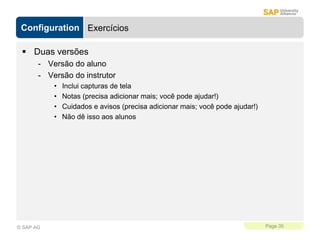 Configuration
Page 35
© SAP AG
Exercícios
 Duas versões
- Versão do aluno
- Versão do instrutor
• Inclui capturas de tela
• Notas (precisa adicionar mais; você pode ajudar!)
• Cuidados e avisos (precisa adicionar mais; você pode ajudar!)
• Não dê isso aos alunos
 