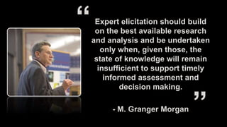 Expert elicitation should build
on the best available research
and analysis and be undertaken
only when, given those, the
state of knowledge will remain
insufficient to support timely
informed assessment and
decision making.
- M. Granger Morgan
 