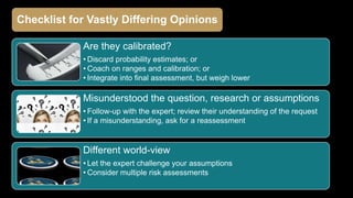 Are they calibrated?
• Discard probability estimates; or
• Coach on ranges and calibration; or
• Integrate into final assessment, but weigh lower
Misunderstood the question, research or assumptions
• Follow-up with the expert; review their understanding of the request
• If a misunderstanding, ask for a reassessment
Different world-view
• Let the expert challenge your assumptions
• Consider multiple risk assessments
Checklist for Vastly Differing Opinions
 
