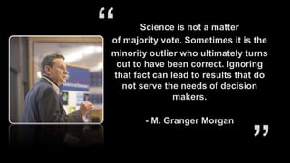 Science is not a matter
of majority vote. Sometimes it is the
minority outlier who ultimately turns
out to have been correct. Ignoring
that fact can lead to results that do
not serve the needs of decision
makers.
- M. Granger Morgan
 