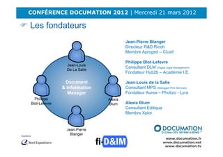 CONFÉRENCE DOCUMATION 2012 | Mercredi 21 mars 2012

Les fondateurs
                            Jean-Pierre Blanger
                            Directeur R&D Ricoh
                            Membre Aproged – Clusif

                            Philippe Blot-Lefevre
                            Consultant DLM (Digital Legal Management)
                            Fondateur Hub2b – Académie I.E.

                            Jean-Louis de la Salle
                            Consultant MPS (Managed Print Services)
                            Fondateur Aurea – Photizo - Lyra

                            Alexis Blum
                            Consultant Editique
                            Membre Xplor




                                                    www.documation.fr
                                                   www.documation.net
                                                    www.documation.tv
 