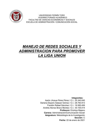 UNIVERSIDAD FERMÍN TORO
VICERRECTORADO ACADÉMICO
FACULTAD DE CIENCIAS ECONÓMICAS Y SOCIALES
ESCUELA DE ADMINISTRACIÓN / COMUNICACIÓN SOCIAL
MANEJO DE REDES SOCIALES Y
ADMINISTRACION PARA PROMOVER
LA LIGA UNION
Integrantes:
Aarón Jhosue Pérez Pérez / C.I.: 25.340.045
Dariana Dayeric Salazar Gómez / C.I.: 28.783.913
Franklin Rafael Sánchez / C.I.: 16.585.406
Andrés Alonso Bravo Montes / C.I.: 30.105.014
Profesora: Eriorkys Majano
Carrera: Administración/Comunicación Social
Asignatura: Metodología de la Investigación
Sección: C
Fecha: 22 de enero de 2021
 