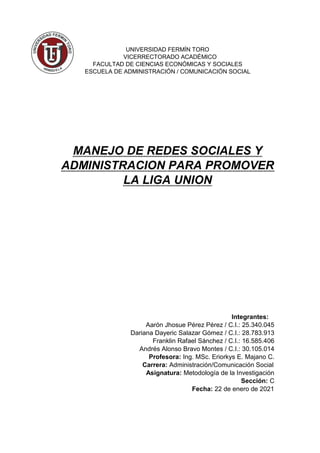 UNIVERSIDAD FERMÍN TORO
VICERRECTORADO ACADÉMICO
FACULTAD DE CIENCIAS ECONÓMICAS Y SOCIALES
ESCUELA DE ADMINISTRACIÓN / COMUNICACIÓN SOCIAL
MANEJO DE REDES SOCIALES Y
ADMINISTRACION PARA PROMOVER
LA LIGA UNION
Integrantes:
Aarón Jhosue Pérez Pérez / C.I.: 25.340.045
Dariana Dayeric Salazar Gómez / C.I.: 28.783.913
Franklin Rafael Sánchez / C.I.: 16.585.406
Andrés Alonso Bravo Montes / C.I.: 30.105.014
Profesora: Ing. MSc. Eriorkys E. Majano C.
Carrera: Administración/Comunicación Social
Asignatura: Metodología de la Investigación
Sección: C
Fecha: 22 de enero de 2021
 