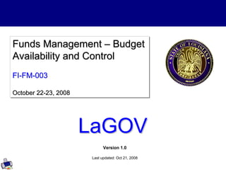 Version 1.0
Last updated: Oct 21, 2008
Funds Management – Budget
Availability and Control
FI-FM-003
October 22-23, 2008
Funds Management
Funds Management –
– Budget
Budget
Availability and Control
Availability and Control
FI
FI-
-FM
FM-
-003
003
October 22
October 22-
-23, 2008
23, 2008
LaGOV
LaGOV
 