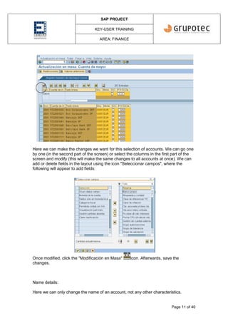 SAP PROJECT
KEY-USER TRAINING
AREA: FINANCE
Page 11 of 40
Here we can make the changes we want for this selection of accounts. We can go one
by one (in the second part of the screen) or select the columns in the first part of the
screen and modify (this will make the same changes to all accounts at once). We can
add or delete fields in the layout using the icon "Seleccionar campos", where the
following will appear to add fields:
Once modified, click the "Modificación en Masa" icon. Afterwards, save the
changes.
Name details:
Here we can only change the name of an account, not any other characteristics.
 
