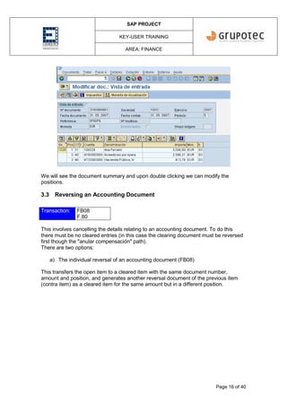 SAP PROJECT
KEY-USER TRAINING
AREA: FINANCE
Page 16 of 40
We will see the document summary and upon double clicking we can modify the
positions.
3.3 Reversing an Accounting Document
Transaction: FB08
F.80
This involves cancelling the details relating to an accounting document. To do this
there must be no cleared entries (in this case the clearing document must be reversed
first though the "anular compensación" path).
There are two options:
a) The individual reversal of an accounting document (FB08)
This transfers the open item to a cleared item with the same document number,
amount and position, and generates another reversal document of the previous item
(contra item) as a cleared item for the same amount but in a different position.
 