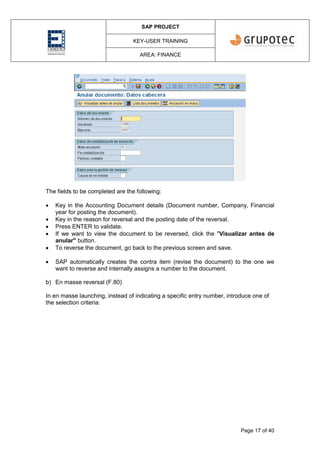 SAP PROJECT
KEY-USER TRAINING
AREA: FINANCE
Page 17 of 40
The fields to be completed are the following:
 Key in the Accounting Document details (Document number, Company, Financial
year for posting the document).
 Key in the reason for reversal and the posting date of the reversal.
 Press ENTER to validate.
 If we want to view the document to be reversed, click the "Visualizar antes de
anular" button.
 To reverse the document, go back to the previous screen and save.
 SAP automatically creates the contra item (revise the document) to the one we
want to reverse and internally assigns a number to the document.
b) En masse reversal (F.80)
In en masse launching, instead of indicating a specific entry number, introduce one of
the selection criteria:
 