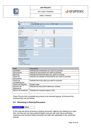 SAP PROJECT
KEY-USER TRAINING
AREA: FINANCE
Page 18 of 40
Field Description
Sociedad Indicate the companies you want to process
Documento Interval of documents you want to process
Ejercicio Indicate the financial year you want to process
Clase de
Documento
Indicate the classes of documents you want to process
Fecha de
Contabilización
Indicate the entry date you want to process
Fecha de Registro System date
Número de
Referencia
Indicate the document reference number
Motivo de anulación Indicate the reversal reason code
Press F8 and a list of possible documents to be reversed appear. At this point the
reversal entry can be clicked.
3.4 Reversing a Clearing Document
Transaction: FBRA
In this case we will be reversing a clearing document, not the one relating to an open
item. As there are not many general ledger accounts with open items (excluding
customers and vendors) these processes are dealt with separately in the customers’
manual.
 
