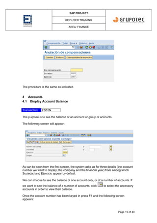 SAP PROJECT
KEY-USER TRAINING
AREA: FINANCE
Page 19 of 40
The procedure is the same as indicated.
4 Accounts
4.1 Display Account Balance
Transaction: FS10N
The purpose is to see the balance of an account or group of accounts.
The following screen will appear:
As can be seen from the first screen, the system asks us for three details (the account
number we want to display, the company and the financial year) from among which
Sociedad and Ejercicio appear by default.
We can choose to see the balance of one account only, or of a number of accounts. If
we want to see the balance of a number of accounts, click to select the accessory
accounts in order to view their balance.
Once the account number has been keyed in press F8 and the following screen
appears:
 