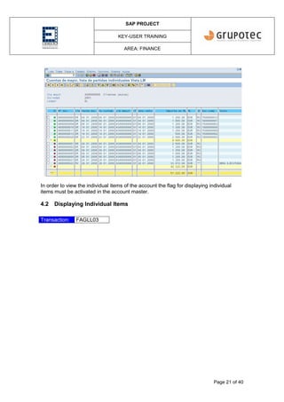 SAP PROJECT
KEY-USER TRAINING
AREA: FINANCE
Page 21 of 40
In order to view the individual items of the account the flag for displaying individual
items must be activated in the account master.
4.2 Displaying Individual Items
Transaction: FAGLL03
 