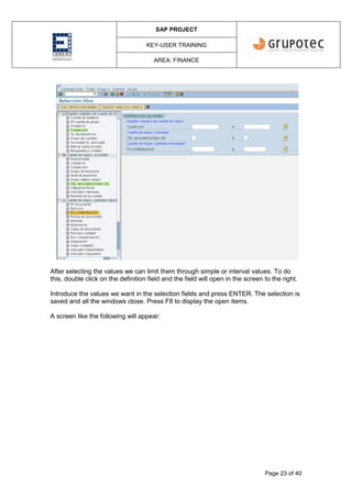 SAP PROJECT
KEY-USER TRAINING
AREA: FINANCE
Page 23 of 40
After selecting the values we can limit them through simple or interval values. To do
this, double click on the definition field and the field will open in the screen to the right.
Introduce the values we want in the selection fields and press ENTER. The selection is
saved and all the windows close. Press F8 to display the open items.
A screen like the following will appear:
 