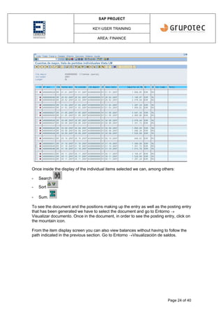 SAP PROJECT
KEY-USER TRAINING
AREA: FINANCE
Page 24 of 40
Once inside the display of the individual items selected we can, among others:
- Search
- Sort
- Sum.
To see the document and the positions making up the entry as well as the posting entry
that has been generated we have to select the document and go to Entorno 
Visualizar documento. Once in the document, in order to see the posting entry, click on
the mountain icon.
From the item display screen you can also view balances without having to follow the
path indicated in the previous section. Go to Entorno Visualización de saldos.
 