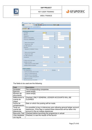 SAP PROJECT
KEY-USER TRAINING
AREA: FINANCE
Page 27 of 40
The fields to be used are the following:
Field Description
Sociedad The corresponding companies
Ejercicio Leave empty
Número de
documento
Leave empty
Seleccionar la
cuenta de
mayor
Checked. ONLY GENERAL LEDGER ACCOUNTS WILL BE
CLEARED
Fecha de
compensación
Date on which the posting will be made.
Tener en
cuenta las
tolerancias
It is possible to key in tolerances upon allowing general ledger account
clearances, if this flag is marked these tolerances will be taken into
account in the en masse clearances.
Ejecución Test Checked before launching the programme in actual
Lista detallada
con log de
Checked, to see the results of the launch
 