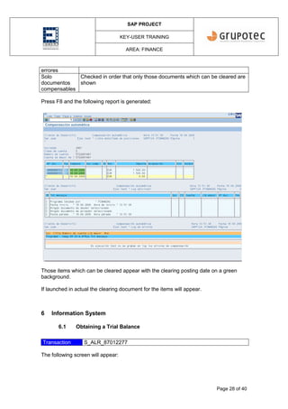 SAP PROJECT
KEY-USER TRAINING
AREA: FINANCE
Page 28 of 40
errores
Solo
documentos
compensables
Checked in order that only those documents which can be cleared are
shown
Press F8 and the following report is generated:
Those items which can be cleared appear with the clearing posting date on a green
background.
If launched in actual the clearing document for the items will appear.
6 Information System
6.1 Obtaining a Trial Balance
Transaction S_ALR_87012277
The following screen will appear:
 