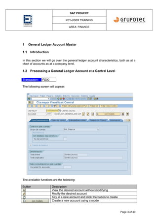 SAP PROJECT
KEY-USER TRAINING
AREA: FINANCE
Page 3 of 40
1 General Ledger Account Master
1.1 Introduction
In this section we will go over the general ledger account characteristics, both as at a
chart of accounts as at a company level.
1.2 Processing a General Ledger Account at a Central Level
Transaction: FS00
The following screen will appear:
The available functions are the following:
Button Description
View the desired account without modifying
Modify the desired account
Key in a new account and click the button to create
Create a new account using a model
 