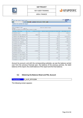 SAP PROJECT
KEY-USER TRAINING
AREA: FINANCE
Page 30 of 40
Account by account, and with the corresponding subtotals, we see the balance carried
over from the previous financial year, the balance of the previous periods, the debit
balance of the report, the credit balance of the report and the final balance.
6.2 Obtaining the Balance Sheet and P&L Account
Transaction S_ALR_87012284
The following screen appears:
 