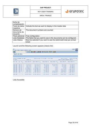 SAP PROJECT
KEY-USER TRAINING
AREA: FINANCE
Page 35 of 40
fecha de
contabilización
Texto de datos
maestros
Indicate the text we want to display in the master data
Número de
documento de
recuento
The document numbers are counted
Titulo adicional Free configuration
Lista Detallada The fields that you want to see in the documents can be configured
Lista Clásica Must be selected if you want to see the debit/credit total per printed
sheet
Launch and the following screen appears (classic list):
Lista Accesible:
 