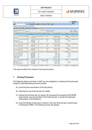 SAP PROJECT
KEY-USER TRAINING
AREA: FINANCE
Page 36 of 40
This way we obtain the rundown of all account entries.
7 Closing Processes
The following steps to be taken in SAP are only obligatory on closing the financial year,
except for opening/closing accounts periods.
A) Launching the amortization of the last period.
B) Opening the new financial year for assets.
C) Closing the financial year for assets: By choosing this transaction NO MORE
asset entries may be permitted in this financial year. It avoids the backward
recalculation of amortizations.
D) Copy the Range of document numbers in the new financial year (customizing)
in transaction OBH2. The following screen will appear:
 