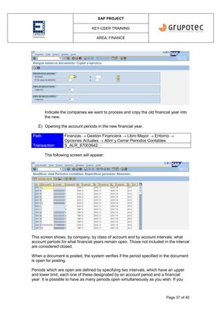 SAP PROJECT
KEY-USER TRAINING
AREA: FINANCE
Page 37 of 40
Indicate the companies we want to process and copy the old financial year into
the new.
E) Opening the account periods in the new financial year.
Path Finanzas  Gestión Financiera  Libro Mayor  Entorno 
Opciones Actuales  Abrir y Cerrar Periodos Contables
Transaction S_ALR_87003642
The following screen will appear:
This screen shows, by company, by class of account and by account intervals, what
account periods for what financial years remain open. Those not included in the interval
are considered closed.
When a document is posted, the system verifies if the period specified in the document
is open for posting.
Periods which are open are defined by specifying two intervals, which have an upper
and lower limit, each one of these designated by an account period and a financial
year. It is possible to have as many periods open simultaneously as you wish. If you
 