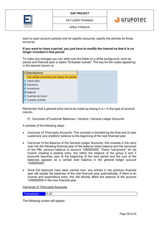 SAP PROJECT
KEY-USER TRAINING
AREA: FINANCE
Page 38 of 40
want to open account periods only for specific accounts, specify the periods for those
accounts.
If you want to close a period, you just have to modify the interval so that it is no
longer included in that period.
To make any changes you can write over the fields on a white background, such as
period and financial year or select "Entradas nuevas". The key for the codes appearing
in the second column is:
Remember that a general entry has to be made by keying in a + in the type of account
column.
F) Carryover of Customer Balances / Vendors / General Ledger Accounts
It consists of the following steps:
 Carryover of Third party Accounts: This consists in transferring the final end of year
customers' and creditors' balance to the beginning of the next financial year.
 Carryover of the Balance of the General Ledger Accounts: this consists in the carry
over into the following financial year of the balance sheet balance and the carryover
of the P&L account balance to account 1290000000. These "carryovers" do not
involve creating a posting entry, but rather the balance of the group 6 and 7
accounts becomes zero at the beginning of the next period and the sum of the
balances appears as a carried over balance in the general ledger account
1290000000.
 Once the balances have been carried over, any entries in the previous financial
year will update the balances of the new financial year automatically. If there is an
income and expenditure entry, this will directly affect the balance of the account
1290000000 in the new financial year.
Carryover of Third party Accounts:
Transaction F.07
The following screen will appear:
 