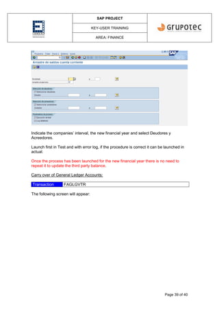 SAP PROJECT
KEY-USER TRAINING
AREA: FINANCE
Page 39 of 40
Indicate the companies’ interval, the new financial year and select Deudores y
Acreedores.
Launch first in Test and with error log, if the procedure is correct it can be launched in
actual.
Once the process has been launched for the new financial year there is no need to
repeat it to update the third party balance.
Carry over of General Ledger Accounts:
Transaction FAGLGVTR
The following screen will appear:
 