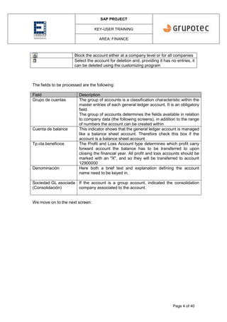 SAP PROJECT
KEY-USER TRAINING
AREA: FINANCE
Page 4 of 40
Block the account either at a company level or for all companies
Select the account for deletion and, providing it has no entries, it
can be deleted using the customizing program
The fields to be processed are the following:
Field Description
Grupo de cuentas The group of accounts is a classification characteristic within the
master entries of each general ledger account. It is an obligatory
field.
The group of accounts determines the fields available in relation
to company data (the following screens), in addition to the range
of numbers the account can be created within
Cuenta de balance This indicator shows that the general ledger account is managed
like a balance sheet account. Therefore check this box if the
account is a balance sheet account
Tp.cta.beneficios The Profit and Loss Account type determines which profit carry
forward account the balance has to be transferred to upon
closing the financial year. All profit and loss accounts should be
marked with an "X", and so they will be transferred to account
12900000
Denominación Here both a brief text and explanation defining the account
name need to be keyed in.
Sociedad GL asociada
(Consolidación)
If the account is a group account, indicated the consolidation
company associated to the account.
We move on to the next screen:
 