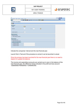 SAP PROJECT
KEY-USER TRAINING
AREA: FINANCE
Page 40 of 40
Indicate the companies’ interval and the new financial year.
Launch first in Test and if the procedure is correct it can be launched in actual.
Once the process has been launched for the new financial year there is no need to
repeat it to update the balance.
The income and expenditure accounts are carried over to zero in the balance of the
new financial year, the difference being indicated in the profit and loss account:
1290000000 PÉRDIDAS Y GANANCIAS.
 