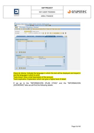 SAP PROJECT
KEY-USER TRAINING
AREA: FINANCE
Page 8 of 40
Clave de idioma: Indicate the language in which the text will be displayed and keyed in
and the language in which to print.
Texto breve: Give a brief description of the account.
Texto explicativo: Explanation which can give a higher level of detail.
If we go to the "INFORMACIÓN (PLAN CTAS)" and the "INFORMACION
(SOCIEDAD)" tabs we will find the following details:
 