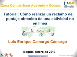 Zona Centro-José Acevedo y Gómez

 Tutorial: Cómo realizar un reclamo del
  puntaje obtenido de una actividad no
                 en línea



   Luis Enrique Camargo Camargo

            Bogotá, Enero de 2013
                                    FI-GQ-GCMU-004-015 V. 000-27-08-2011
 