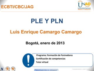 ECBTI/CBC/JAG


           PLE Y PLN
   Luis Enrique Camargo Camargo

         Bogotá, enero de 2013


                Programa: Formación de Formadores
                Certificación de competencias
                Tutor virtual

                                                FI-GQ-GCMU-004-015 V. 000-27-08-2011
 
