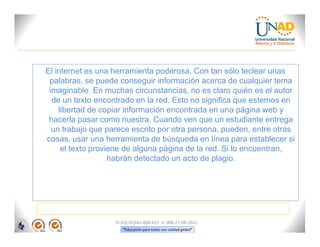 El internet es una herramienta poderosa. Con tan sólo teclear unas
 palabras, se puede conseguir información acerca de cualquier tema
 imaginable. En muchas circunstancias, no es claro quién es el autor
  de un texto encontrado en la red. Esto no significa que estemos en
    libertad de copiar información encontrada en una página web y
 hacerla pasar como nuestra. Cuando ven que un estudiante entrega
  un trabajo que parece escrito por otra persona, pueden, entre otras
cosas, usar una herramienta de búsqueda en línea para establecer si
     el texto proviene de alguna página de la red. Si lo encuentran,
                   habrán detectado un acto de plagio.




                   FI-GQ-GCMU-004-015 V. 000-27-08-2011
                      “Educación para todos con calidad global”
 