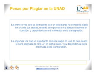 Penas por Plagiar en la UNAD



La primera vez que se demuestre que un estudiante ha cometido plagio
    en una de sus clases, recibirá cero puntos en la tarea o examen en
        cuestión, y dependencia será informada de la transgresión.



La segunda vez que un estudiante cometa plagio en una de sus clases,
    le será asignada la nota „0‟ en dicha clase, y su dependencia será
                       informada de la transgresión.




                     FI-GQ-GCMU-004-015 V. 000-27-08-2011
                        “Educación para todos con calidad global”
 