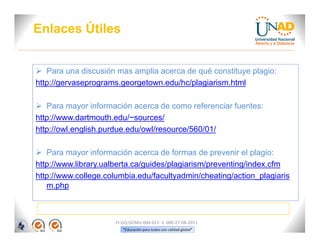 Enlaces Útiles


 Para una discusión mas amplia acerca de qué constituye plagio:
http://gervaseprograms.georgetown.edu/hc/plagiarism.html

 Para mayor información acerca de como referenciar fuentes:
http://www.dartmouth.edu/~sources/
http://owl.english.purdue.edu/owl/resource/560/01/

 Para mayor información acerca de formas de prevenir el plagio:
http://www.library.ualberta.ca/guides/plagiarism/preventing/index.cfm
http://www.college.columbia.edu/facultyadmin/cheating/action_plagiaris
   m.php



                      FI-GQ-GCMU-004-015 V. 000-27-08-2011
                         “Educación para todos con calidad global”
 
