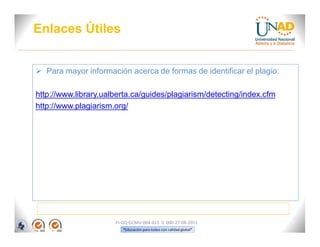 Enlaces Útiles


 Para mayor información acerca de formas de identificar el plagio:

http://www.library.ualberta.ca/guides/plagiarism/detecting/index.cfm
http://www.plagiarism.org/




                      FI-GQ-GCMU-004-015 V. 000-27-08-2011
                         “Educación para todos con calidad global”
 