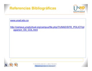 Referencias Bibliográficas


www.unad.edu.co

http://campus.unadvirtual.org/campus/file.php/7/UNAD/SITE_POLICY/pl
   agiarism_ES_COL.html




                    FI-GQ-GCMU-004-015 V. 000-27-08-2011
                       “Educación para todos con calidad global”
 