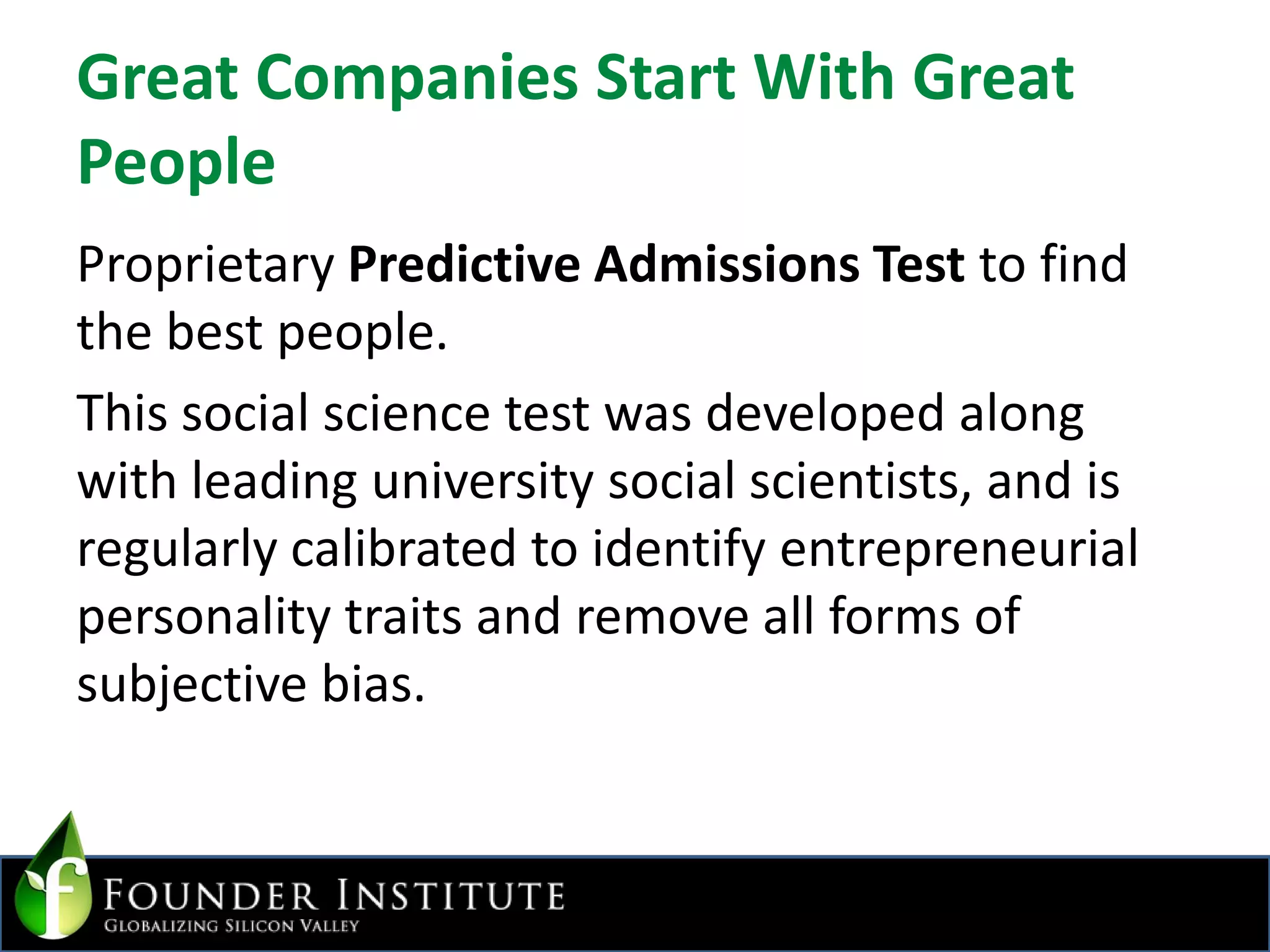 Great Companies Start With Great PeopleProprietary Predictive Admissions Test to find the best people. This social science test was developed along with leading university social scientists, and is regularly calibrated to identify entrepreneurial personality traits and remove all forms of subjective bias.