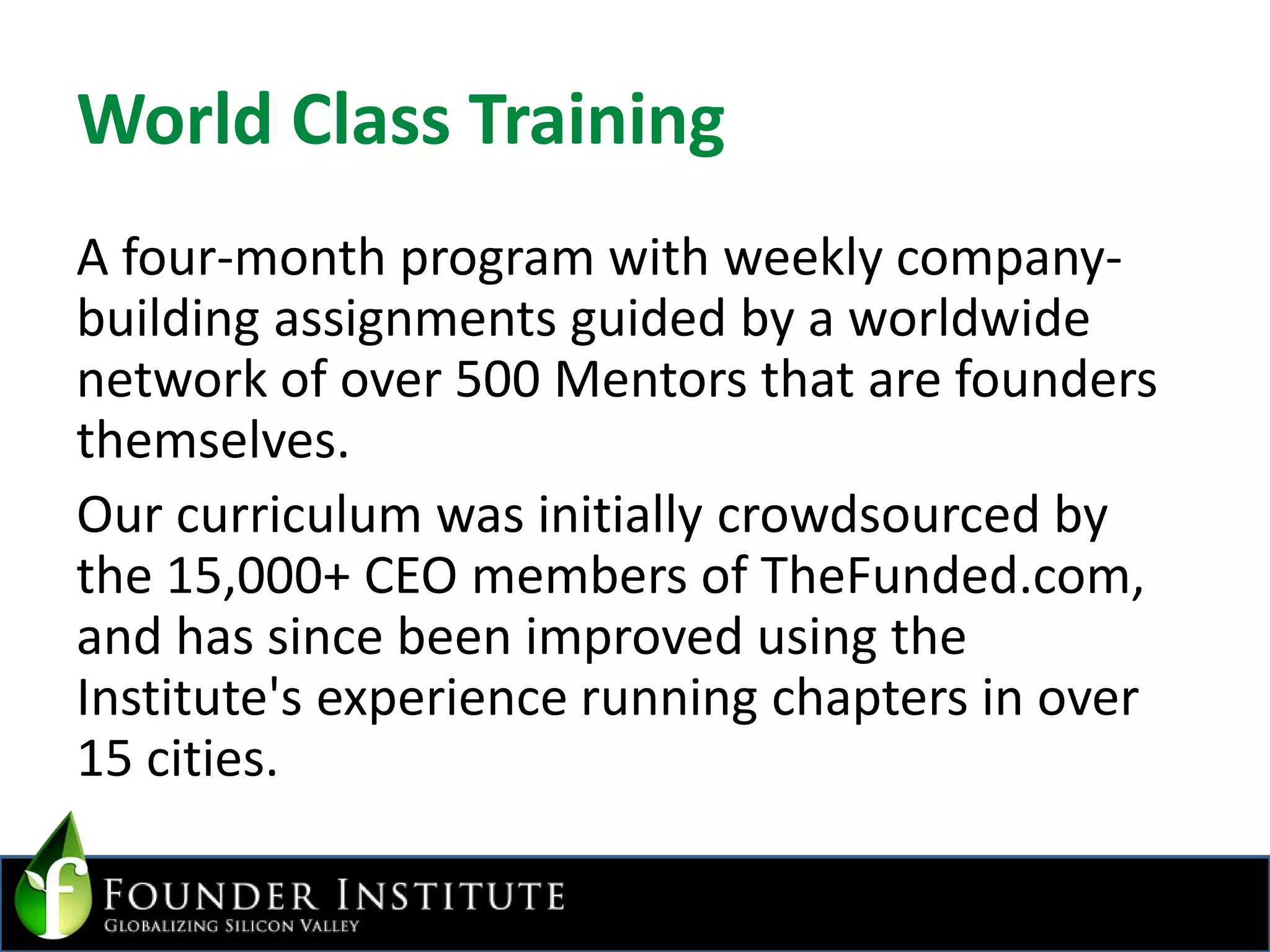World Class TrainingA four-month program with weekly company-building assignments guided by a worldwide network of over 500 Mentors that are founders themselves.Our curriculum was initially crowdsourced by the 15,000+ CEO members of TheFunded.com, and has since been improved using the Institute's experience running chapters in over 15 cities.