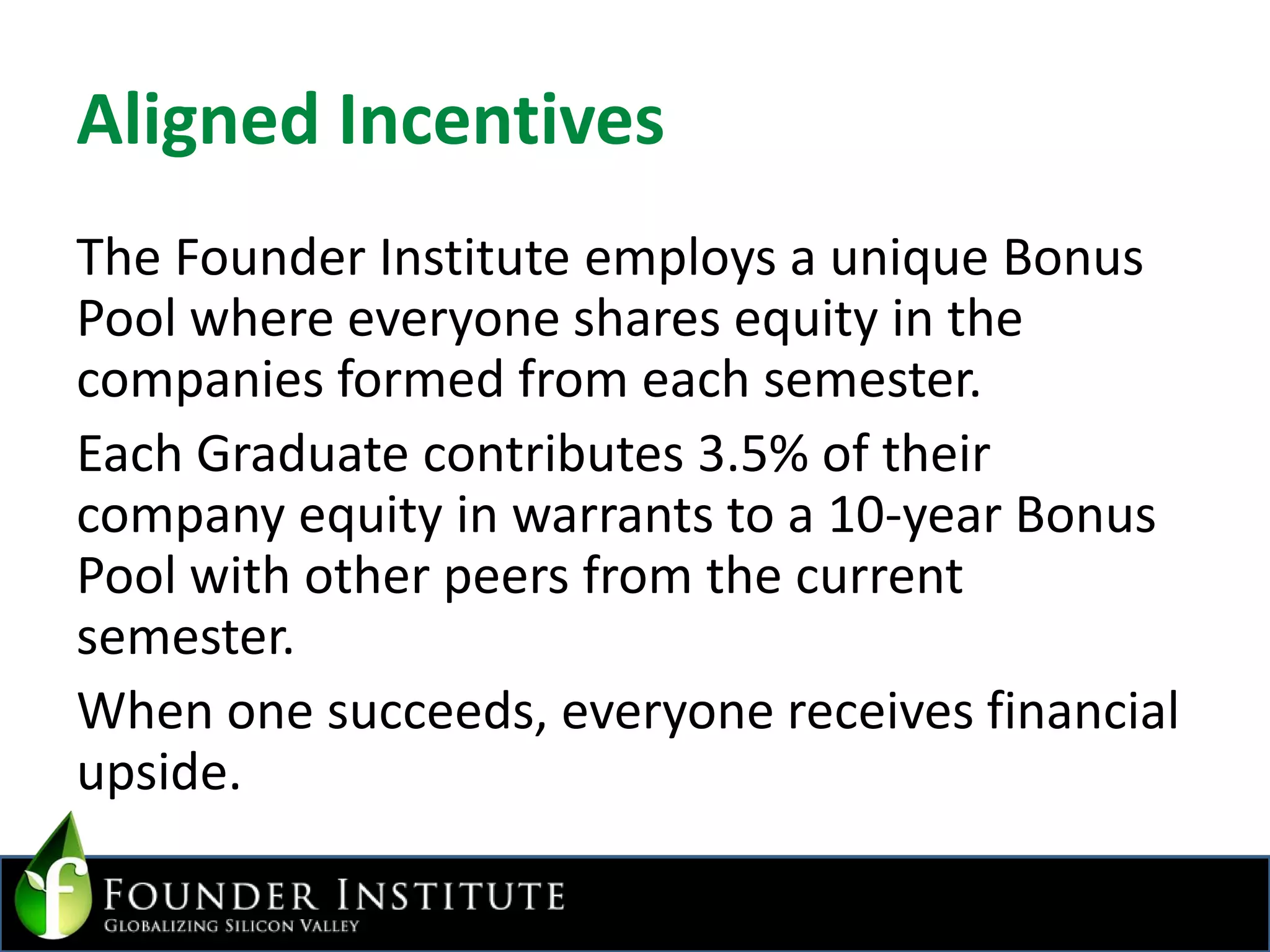 Aligned IncentivesThe Founder Institute employs a unique Bonus Pool where everyone shares equity in the companies formed from each semester. Each Graduate contributes 3.5% of their company equity in warrants to a 10-year Bonus Pool with other peers from the current semester.When one succeeds, everyone receives financial upside.