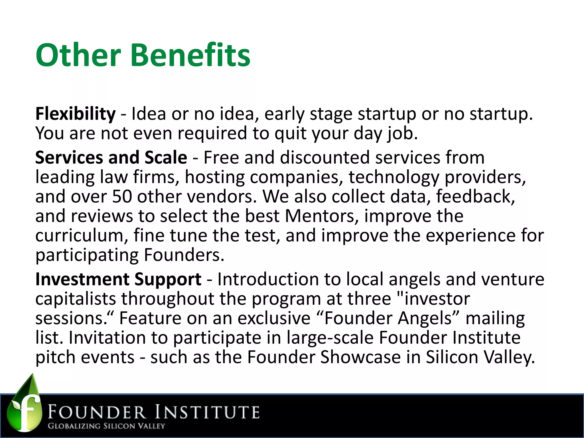 Other BenefitsFlexibility - Idea or no idea, early stage startup or no startup. You are not even required to quit your day job.Services and Scale - Free and discounted services from leading law firms, hosting companies, technology providers, and over 50 other vendors. We also collect data, feedback, and reviews to select the best Mentors, improve the curriculum, fine tune the test, and improve the experience for participating Founders.Investment Support - Introduction to local angels and venture capitalists throughout the program at three "investor sessions.“ Feature on an exclusive “Founder Angels” mailing list. Invitation to participate in large-scale Founder Institute pitch events - such as the Founder Showcase in Silicon Valley.