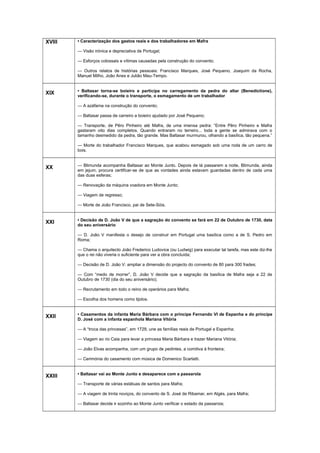 XVIII • Caracterização dos gastos reais e dos trabalhadores em Mafra
— Visão irónica e depreciativa de Portugal;
— Esforços colossais e vítimas causadas pela construção do convento;
— Outros relatos de histórias pessoais: Francisco Marques, José Pequeno, Joaquim da Rocha,
Manuel Milho, João Anes e Julião Mau-Tempo.
XIX • Baltasar torna-se boieiro e participa no carregamento da pedra do altar (Benedictione),
verificando-se, durante o transporte, o esmagamento de um trabalhador
— A azáfama na construção do convento;
— Baltasar passa de carreiro a boieiro ajudado por José Pequeno;
— Transporte, de Pêro Pinheiro até Mafra, de uma imensa pedra: “Entre Pêro Pinheiro e Mafra
gastaram oito dias completos. Quando entraram no terreiro... toda a gente se admirava com o
tamanho desmedido da pedra, tão grande. Mas Baltasar murmurou, olhando a basílica, tão pequena.”
— Morte do trabalhador Francisco Marques, que acabou esmagado sob uma roda de um carro de
bois.
XX — Blimunda acompanha Baltasar ao Monte Junto. Depois de lá passarem a noite, Blimunda, ainda
em jejum, procura certificar-se de que as vontades ainda estavam guardadas dentro de cada uma
das duas esferas;
— Renovação da máquina voadora em Monte Junto;
— Viagem de regresso;
— Morte de João Francisco, pai de Sete-Sóis.
XXI • Decisão de D. João V de que a sagração do convento se fará em 22 de Outubro de 1730, data
do seu aniversário
— D. João V manifesta o desejo de construir em Portugal uma basílica como a de S. Pedro em
Roma;
— Chama o arquitecto João Frederico Ludovice (ou Ludwig) para executar tal tarefa, mas este diz-lhe
que o rei não viveria o suficiente para ver a obra concluída;
— Decisão de D. João V: ampliar a dimensão do projecto do convento de 80 para 300 frades;
— Com “medo de morrer”, D. João V decide que a sagração da basílica de Mafra seja a 22 de
Outubro de 1730 (dia do seu aniversário);
— Recrutamento em todo o reino de operários para Mafra;
— Escolha dos homens como tijolos.
XXII • Casamentos da infanta Maria Bárbara com o príncipe Fernando VI de Espanha e do príncipe
D. José com a infanta espanhola Mariana Vitória
— A “troca das princesas”, em 1729, une as famílias reais de Portugal e Espanha;
— Viagem ao rio Caia para levar a princesa Maria Bárbara e trazer Mariana Vitória;
— João Elvas acompanha, com um grupo de pedintes, a comitiva à fronteira;
— Cerimónia do casamento com música de Domenico Scarlatti.
XXIII • Baltasar vai ao Monte Junto e desaparece com a passarola
— Transporte de várias estátuas de santos para Mafra;
— A viagem de trinta noviços, do convento de S. José de Ribamar, em Algés, para Mafra;
— Baltasar decide ir sozinho ao Monte Junto verificar o estado da passaroia;
 