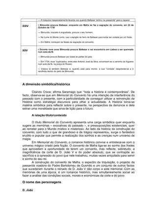 — A máquina inesperadamente levanta voo quando Baltasar “entrou na passarola” para a reparar.
XXIV • Blimunda procura Baltasar, enquanto em Mafra se faz a sagração do convento, em 22 de
Outubro de 1730
— Blimunda, inquieta e angustiada, procura o seu homem;
— No cume do Monte Junto, usa o espigão de ferro de Baltasar para evitar ser violada por um frade;
— Em Mafra, começam as festas da sagração do convento.
XXV • Durante nove anos Blimunda procura Baltasar e vai encontrá-lo em Lisboa a ser queimado
num auto-de-fé
— Blimunda procura Baltasar por todas as partes do país;
— Em 1739, onze “supliciados, entre eles António José da Silva, encontram-se a caminho da fogueira
num auto-de-fé, na praça do Rossio;
— Estava lá também Baltasar e, quando está para morrer, a sua “vontade” desprende-se e é
recolhida dentro do peito de Blimunda.
A dimensão simbólica/histórica
Citando Croce, afirma Saramago que ‘“toda a história é contemporânea”. De
facto, observa-se que em Memorial do Convento há uma intenção de interferência do
passado com o presente, com a particularidade de conseguir utilizar a reinvenção da
História como estratégia discursiva para olhar a actualidade. A História torna-se
matéria simbólica para reflectir sobre o presente, na perspectiva da denúncia e dela
extrair uma moralidade que sirva de lição para o futuro.
A relação título/conteúdo
O título Memorial do Convento apresenta uma carga simbólica quer enquanto
sugere as memórias – evocativas do passado –, e pressuposições existenciais, quer
ao remeter para o Mundo místico e misterioso. Ao lado da história da construção do
convento, com tudo o que de grandioso e de trágico representou, surge o fantástico
erudito e popular que permite a realização dos sonhos e as crenças num universo de
magia.
Em Memorial do Convento, o romance histórico convive e entretece-se com o
universo mágico criado pela ficção. O convento de Mafra liga-se ao sonho dos frades
que aproveitam a oportunidade de terem um convento, mas reflecte, sobretudo, a
magnificência da corte de D. João V e do poder absoluto, que se contrapõe ao
sacrifício e à opressão do povo que nele trabalhou, muitas vezes aniquilado para servir
o sonho do seu rei.
A construção do convento de Mafra, o espectro da Inquisição, o projecto da
passarola voadora do Padre Bartolomeu de Gusmão e um conjunto de outros factos
que sucederam durante o reinado de D. João V dão corpo a este memorial. Com as
memórias de uma época, é um romance histórico, mas simultaneamente social ao
fazer a análise das condições sociais, morais e económicas da corte e do povo.
O nome das personagens
D. João
 