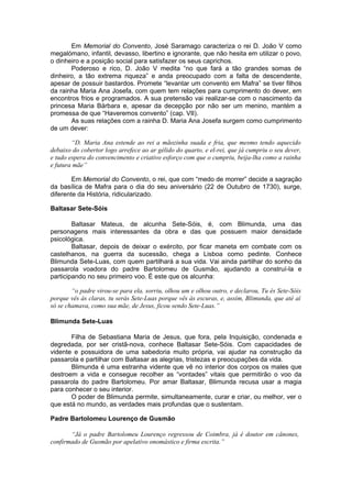 Em Memorial do Convento, José Saramago caracteriza o rei D. João V como
megalómano, infantil, devasso, libertino e ignorante, que não hesita em utilizar o povo,
o dinheiro e a posição social para satisfazer os seus caprichos.
Poderoso e rico, D. João V medita “no que fará a tão grandes somas de
dinheiro, a tão extrema riqueza” e anda preocupado com a falta de descendente,
apesar de possuir bastardos. Promete “levantar um convento em Mafra” se tiver filhos
da rainha Maria Ana Josefa, com quem tem relações para cumprimento do dever, em
encontros frios e programados. A sua pretensão vai realizar-se com o nascimento da
princesa Maria Bárbara e, apesar da decepção por não ser um menino, mantém a
promessa de que “Haveremos convento” (cap. VII).
As suas relações com a rainha D. Maria Ana Josefa surgem como cumprimento
de um dever:
“D. Maria Ana estende ao rei a mãozinha suada e fria, que mesmo tendo aquecido
debaixo do cobertor logo arrefece ao ar gélido do quarto, e el-rei, que já cumpriu o seu dever,
e tudo espera do convencimento e criativo esforço com que o cumpriu, beija-lha como a rainha
e futura mãe”
Em Memorial do Convento, o rei, que com “medo de morrer” decide a sagração
da basílica de Mafra para o dia do seu aniversário (22 de Outubro de 1730), surge,
diferente da História, ridicularizado.
Baltasar Sete-Sóis
Baltasar Mateus, de alcunha Sete-Sóis, é, com Blimunda, uma das
personagens mais interessantes da obra e das que possuem maior densidade
psicológica.
Baltasar, depois de deixar o exército, por ficar maneta em combate com os
castelhanos, na guerra da sucessão, chega a Lisboa como pedinte. Conhece
Blimunda Sete-Luas, com quem partilhará a sua vida. Vai ainda partilhar do sonho da
passarola voadora do padre Bartolomeu de Gusmão, ajudando a construí-la e
participando no seu primeiro voo. É este que os alcunha:
“o padre virou-se para ela, sorriu, olhou um e olhou outro, e declarou, Tu és Sete-Sóis
porque vês às claras, tu serás Sete-Luas porque vês às escuras, e, assim, Blimunda, que até aí
só se chamava, como sua mãe, de Jesus, ficou sendo Sete-Luas.”
Blimunda Sete-Luas
Filha de Sebastiana Maria de Jesus, que fora, pela Inquisição, condenada e
degredada, por ser cristã-nova, conhece Baltasar Sete-Sóis. Com capacidades de
vidente e possuidora de uma sabedoria muito própria, vai ajudar na construção da
passarola e partilhar com Baltasar as alegrias, tristezas e preocupações da vida.
Blimunda é uma estranha vidente que vê no interior dos corpos os males que
destroem a vida e consegue recolher as “vontades” vitais que permitirão o voo da
passarola do padre Bartolomeu. Por amar Baltasar, Blimunda recusa usar a magia
para conhecer o seu interior.
O poder de Blimunda permite, simultaneamente, curar e criar, ou melhor, ver o
que está no mundo, as verdades mais profundas que o sustentam.
Padre Bartolomeu Lourenço de Gusmão
“Já o padre Bartolomeu Lourenço regressou de Coimbra, já é doutor em cânones,
confirmado de Gusmão por apelativo onomástico e firma escrita.”
 