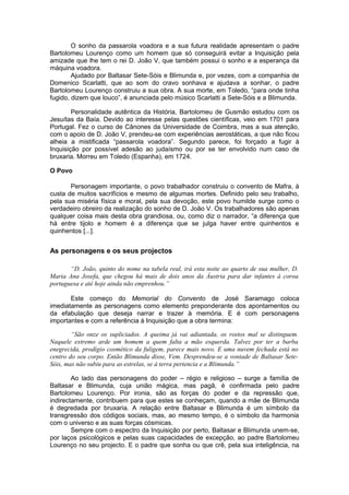 O sonho da passarola voadora e a sua futura realidade apresentam o padre
Bartolomeu Lourenço como um homem que só conseguirá evitar a Inquisição pela
amizade que lhe tem o rei D. João V, que também possui o sonho e a esperança da
máquina voadora.
Ajudado por Baltasar Sete-Sóis e Blimunda e, por vezes, com a companhia de
Domenico Scarlatti, que ao som do cravo sonhava e ajudava a sonhar, o padre
Bartolomeu Lourenço construiu a sua obra. A sua morte, em Toledo, “para onde tinha
fugido, dizem que louco”, é anunciada pelo músico Scarlatti a Sete-Sóis e a Blimunda.
Personalidade autêntica da História, Bartolomeu de Gusmão estudou com os
Jesuítas da Baía. Devido ao interesse pelas questões científicas, veio em 1701 para
Portugal. Fez o curso de Cânones da Universidade de Coimbra, mas a sua atenção,
com o apoio de D. João V, prendeu-se com experiências aerostáticas, a que não ficou
alheia a mistificada “passarola voadora”. Segundo parece, foi forçado a fugir à
Inquisição por possível adesão ao judaísmo ou por se ter envolvido num caso de
bruxaria. Morreu em Toledo (Espanha), em 1724.
O Povo
Personagem importante, o povo trabalhador construiu o convento de Mafra, à
custa de muitos sacrifícios e mesmo de algumas mortes. Definido pelo seu trabalho,
pela sua miséria física e moral, pela sua devoção, este povo humilde surge como o
verdadeiro obreiro da realização do sonho de D. João V. Os trabalhadores são apenas
qualquer coisa mais desta obra grandiosa, ou, como diz o narrador, “a diferença que
há entre tijolo e homem é a diferença que se julga haver entre quinhentos e
quinhentos [...].
As personagens e os seus projectos
“D. João, quinto do nome na tabela real, irá esta noite ao quarto de sua mulher, D.
Maria Ana Josefa, que chegou há mais de dois anos da Áustria para dar infantes à coroa
portuguesa e até hoje ainda não emprenhou.”
Este começo do Memorial do Convento de José Saramago coloca
imediatamente as personagens como elemento preponderante dos apontamentos ou
da efabulação que deseja narrar e trazer à memória. E é com personagens
importantes e com a referência à Inquisição que a obra termina:
“São onze os supliciados. A queima já vai adiantada, os rostos mal se distinguem.
Naquele extremo arde um homem a quem falta a mão esquerda. Talvez por ter a barba
enegrecida, prodígio cosmético da fuligem, parece mais novo. E uma nuvem fechada está no
centro do seu corpo. Então Blimunda disse, Vem. Desprendeu-se a vontade de Baltasar Sete-
Sóis, mas não subiu para as estrelas, se à terra pertencia e a Blimunda.”
Ao lado das personagens do poder – régio e religioso – surge a família de
Baltasar e Blimunda, cuja união mágica, mas pagã, é confirmada pelo padre
Bartolomeu Lourenço. Por ironia, são as forças do poder e da repressão que,
indirectamente, contribuem para que estes se conheçam, quando a mãe de Blimunda
é degredada por bruxaria. A relação entre Baltasar e Blimunda é um símbolo da
transgressão dos códigos sociais, mas, ao mesmo tempo, é o símbolo da harmonia
com o universo e as suas forças cósmicas.
Sempre com o espectro da Inquisição por perto, Baltasar e Blimunda unem-se,
por laços psicológicos e pelas suas capacidades de excepção, ao padre Bartolomeu
Lourenço no seu projecto. E o padre que sonha ou que crê, pela sua inteligência, na
 
