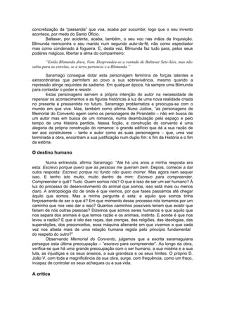 concretização da “passarola” que voa, acaba por sucumbir, logo que o seu invento
acontece, por medo do Santo Oficio.
Baltasar, por acidente, acaba, também, o seu voo nas mãos da Inquisição.
Blimunda reencontra o seu marido num segundo auto-de-fé, não como espectador
mas como condenado à fogueira. E, desta vez, Blimunda faz tudo para, pelos seus
poderes mágicos, libertar a alma do companheiro:
“Então Blimunda disse, Vem. Desprendeu-se a vontade de Baltasar Sete-Sóis, mas não
subiu para as estrelas, se à terra pertencia e a Blimunda.”
Saramago consegue dotar esta personagem feminina de forças latentes e
extraordinárias que permitem ao povo a sua sobrevivência, mesmo quando a
repressão atinge requintes de sadismo. Em qualquer época, há sempre uma Blimunda
para contestar o poder e resistir.
Estas personagens servem a própria intenção do autor na necessidade de
repensar os acontecimentos e as figuras históricas à luz de uma nova realidade criada
no presente e pressentida no futuro. Saramago problematiza e preocupa-se com o
mundo em que vive. Mas, também como afirma Nuno Júdice, “as personagens de
Memorial do Convento agem como os personagens de Pirandello – não em busca de
um autor mas em busca de um romance, numa deambulação pelo espaço e pelo
tempo de uma História perdida. Nessa ficção, a construção do convento é uma
alegoria da própria construção do romance: o grande edifício que dá a sua razão de
ser aos construtores – tanto o autor como as suas personagens – que, uma vez
terminada a obra, encontram a sua justificação num duplo fim: o fim da História e o fim
da estória.
O destino humano
Numa entrevista, afirma Saramago: “Até há uns anos a minha resposta era
esta: Escrevo porque quero que as pessoas me queiram bem. Depois, comecei a dar
outra resposta: Escrevo porque no fundo não quero morrer. Mas agora nem sequer
isso. E tenho isto muito, muito dentro de mim: Escrevo para compreender.
Compreender o quê? Tudo. Quem somos nós? O que é isso de ser um ser humano? À
luz do processo do desenvolvimento do animal que somos, isso está mais ou menos
claro. A antropologia diz de onde é que viemos, por que fases passámos até chegar
àquilo que somos. Mas a minha pergunta é esta: e aquilo que somos tinha
forçosamente de ser o que é? Em que momento desse processo nós tomamos por um
caminho que nos veio dar a isso? Quantos caminhos possíveis teriam que existir que
fariam de nós outras pessoas? Dizemos que somos seres humanos e que aquilo que
nos separa dos animais é que temos razão e os animais, instinto. E aonde é que nos
levou a razão? E que é isto das raças, das crenças, das religiões, das ideologias, das
superstições, dos preconceitos, essa máquina alienante em que vivemos e que cada
vez nos afasta mais de uma relação humana regida pelo princípio fundamental
do respeito do outro?”
Observando Memorial do Convento, julgamos que a escrita saramaguiana
persegue esta última preocupação – “escrevo para compreender”. Ao longo da obra,
verifica-se que há uma grande preocupação com o ser humano, a sua miséria e a sua
luta, as injustiças e os seus anseios, a sua grandeza e os seus limites. O próprio D.
João V, com toda a magnificência da sua obra, surge, com frequência, como um fraco,
incapaz de controlar os seus achaques ou a sua vida.
A crítica
 