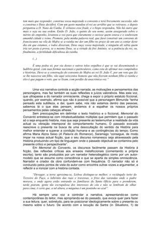 tem mais que responder, construa vossa majestade o convento e terá brevemente sucessão, não
o construa e Deus decidirá. Com um gesto mandou el-rei ao arrábio que se retirasse, e depois
perguntou a D. Nuno da Cunha. É virtuoso esse frade, e o bispo respondeu, Não há outro que
mais o seja na sua ordem. Então D. João, o quinto do seu nome, assim assegurado sobre o
mérito do empenho, levantou a voz para que claramente o ouvisse quem estava e o soubessem
amanhã cidade e reino, Prometo, pela minha palavra real, que farei construir um convento de
franciscanos na vila de Mafra se a rainha me der um filho no prazo de um ano a contar deste
dia em que estamos, e todos disseram, Deus ouça vossa majestade, e ninguém ali sabia quem
iria ser posto à prova, se o mesmo Deus, se a virtude de frei António, se a potência do rei, ou,
finalmente, a fertilidade dificultosa da rainha.
(...)
É uma pedra só, por via destes e outros tolos orgulhos é que se vai disseminando o
ludíbrio geral, com suas formas nacionais e particulares, como esta de afirmar nos compêndios
e histórias, Deve-se a construção do convento de Mafra ao rei D. João V, por um voto que fez
se lhe nascesse um filho, vão aqui seiscentos homens que não fizeram nenhum filho à rainha e
eles é que pagam o voto, que se lixam, com perdão da anacrónica voz.”
Uma voz narrativa controla a acção narrada, as motivações e pensamentos das
personagens, mas faz também as suas reflexões e juízos valorativos. Mas esta voz,
que ultrapassa a do narrador omnisciente, chega a expor o próprio estatuto ficcional,
quando, por exemplo, afirma que não é possível que a personagem Blimunda “tenha
pensado esta subtileza, e daí, quem sabe, nós não estamos dentro das pessoas,
sabemos lá o que elas pensam, andamos é a espalhar os nossos próprios
pensamentos pelas cabeças alheias.”
Sem preocupações em delimitar o texto histórico e o ficcional, Memorial do
Convento entretece-se com intratextualidades múltiplas que permitem que o passado
só o seja enquanto história, mas que seja presente ao testemunhar a realidade da vida
actual ou vibração intemporal do comportamento humano, O passado evocado
reescreve o presente na busca de uma desocultação do sentido da História para
melhor entender e superar a condição humana e as contingências do tempo. Como
afirma Maria Alzira Seixo (A Palavra do Romance), Saramago “consegue, de modo
ímpar na nossa actual ficção, que o seu discurso romanesco seja atravessado pela
História produzindo um tipo de linguagem onde o passado objectual se contamina pelo
presente crítico e perspectivante”.
Em Memorial do Convento, os discursos facilmente passam da História à
ficção, das reflexões críticas aos ensaios metaficcionais (comentando a própria
escrita); tanto são produzidos por um narrador heterodiegético como por um autor-
modelo que se assume como consciência e que se aparta da simples omnisciência.
Narrador e criador da obra confundem-se com frequência. O narrador não só é
conduzido pelos pontos de vista do autor como encontra outras vozes a argumentar, a
reflectir e a ironizar com a história contada.
“Devagar, a terra aproxima-se, Lisboa distingue-se melhor, o rectângulo torto do
Terreiro do Paço, o labirinto das ruas e travessas, o friso das varandas onde o padre
morava, e onde agora estão entrando os familiares do Santo Oficio para o prenderem,
tarde piaram, gente tão escrupulosa dos interesses do céu e não se lembram de olhar
para cima, é certo que, a tal altura, a máquina é um pontinho no azul”.
Há sempre uma voz a controlar a narrativa, apresentando-se como
contemporânea do leitor, mas apropriando-se do passado, que evoca quer para fazer
a sua leitura, quer, sobretudo, para se posicionar ideologicamente sobre o presente ou
mesmo sobre o futuro. De acordo com a locução de Sartre (in Situations, 1) de
 