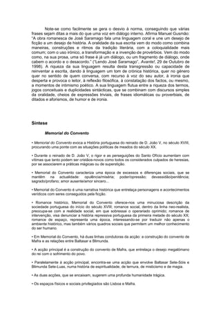 Note-se como facilmente se gera o desvio à norma, conseguindo que várias
frases sejam ditas a mais do que uma voz em diálogo interno. Afirma Manuel Gusmão:
“A obra romanesca de José Saramago fala uma linguagem coral e une um desejo de
ficção a um desejo de história. A oralidade da sua escrita vem do modo como combina
maneiras, construções e ritmos da tradição literária, com a coloquialidade mais
comum; com o uso irónico, a transformação e a invenção de provérbios. Vem do modo
como, na sua prosa, uma só frase é já um diálogo, ou um fragmento de diálogo, onde
cabem o acordo e o desacordo.” (“Lendo José Saramago”, Avante!, 29 de Outubro de
1998). A riqueza da sua linguagem resulta desta transgressão ou capacidade de
reinventar a escrita, dando à linguagem um tom de crónica histórica, quer no género
quer no sentido de quem conversa, com recurso à voz do seu autor, à ironia que
desperta e provoca o leitor, à reflexão filosófica, à constatação dos factos, ou mesmo,
a momentos de intimismo poético. A sua linguagem flutua entre a riqueza dos termos,
jogos conceituais e duplicidades sintácticas, que se combinam com discursos simples
da oralidade, cheios de expressões triviais, de frases idiomáticas ou proverbiais, de
ditados e aforismos, de humor e de ironia.
Síntese
Memorial do Convento
• Memorial do Convento evoca a História portuguesa do reinado de D. João V, no século XVIII,
procurando uma ponte com as situações políticas de meados do século XX.
• Durante o reinado de D. João V, o rigor e as perseguições do Santo Ofício aumentam com
vítimas que tanto podem ser cristãos-novos como todos os considerados culpados de heresias,
por se associarem a práticas mágicas ou de superstição.
• Memorial do Convento caracteriza uma época de excessos e diferenças sociais, que se
mantêm na actualidade: opulência/miséria; poder/opressão; devassidão/penitência;
sagrado/profano; amor ausente/amor sincero...
• Memorial do Convento é uma narrativa histórica que entrelaça personagens e acontecimentos
verídicos com seres conseguidos pela ficção.
• Romance histórico, Memorial do Convento oferece-nos uma minuciosa descrição da
sociedade portuguesa do início do século XVIII; romance social, dentro da linha neo-realista,
preocupa-se com a realidade social, em que sobressai o operariado oprimido; romance de
intervenção, visa denunciar a história repressiva portuguesa da primeira metade do século XX;
romance de espaço, representa uma época, interessando-se por traduzir não apenas o
ambiente histórico, mas também vários quadros sociais que permitem um melhor conhecimento
do ser humano.
• Em Memorial do Convento, há duas linhas condutoras da acção: a construção do convento de
Mafra e as relações entre Baltasar e Blimunda.
• A acção principal é a construção do convento de Mafra, que entrelaça o desejo megalómano
do rei com o sofrimento do povo.
• Paralelamente à acção principal, encontra-se uma acção que envolve Baltasar Sete-Sóis e
Blimunda Sete-Luas, numa história de espiritualidade, de ternura, de misticismo e de magia.
• As duas acções, que se encaixam, sugerem uma profunda humanidade trágica.
• Os espaços físicos e sociais privilegiados são Lisboa e Mafra.
 