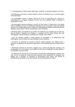 • A reconstituição da História passa pela ficção, revelando um aparente desprezo do tempo.
• Em Memorial do Convento o romance histórico convive e entretece-se com o universo mágico
criado pela ficção.
• As personagens servem a própria intenção do autor na necessidade de repensar os
acontecimentos e as figuras históricas à luz de uma nova realidade criada no presente e
pressentida no futuro.
• As personagens femininas adquirem, na obra, um claro relevo: D. Maria Ana é uma rainha
triste e insatisfeita, que vive um casamento de aparência e com escrúpulos morais nas relações
sexuais e nos sonhos; Blimunda é a mulher com capacidades de vidente e possuidora de uma
sabedoria muito própria, cheia de sensualidade e amor verdadeiro.
• Saramago rejeita a omnipotência do narrador, na medida em que considera que é o autor que
põe em causa o presente que conhece e o passado que lhe chega através das suas
investigações. Para Saramago a omnipotência do narrador é pura ficção.
• Uma voz narrativa controla a acção narrada, as motivações e os pensamentos das
personagens, mas faz também as suas reflexões e juízos valorativos.
• A História, em Memorial do Convento, torna-se matéria simbólica para reflectir sobre o
presente, na perspectiva da denúncia e dela extrair uma moralidade que sirva de lição para o
futuro.
• Observando Memorial do Convento, julgamos que a escrita saramaguiana persegue uma
preocupação com o ser humano, a sua miséria e a sua luta, as injustiças e os seus anseios, a
sua grandeza e os seus limites.
• Em Memorial do Convento há, diversas vezes, um discurso de sobreposições narrativas com
uma voz (ou um plural de vozes) que tanto descreve como desconstrói as situações, que
dialoga com o narratário ou manuseia as personagens como títeres, que domina os
conhecimentos da História ou se sente limitado, que faz ponderações ou ironiza.
 