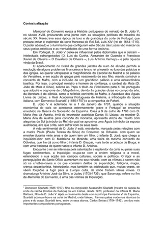 Contextualização
Memorial do Convento evoca a História portuguesa do reinado de D. João V,
no século XVIII, procurando uma ponte com as situações políticas de meados do
século XX. Reescreve essa época de luxo e de grandeza da corte de Portugal, que
procura imitar o esplendor da corte francesa do Rei-Sol, Luís XIV (rei de 1643-1715).
O poder absoluto e o iluminismo que configuram este Século das Luzes vão marcar os
seus gostos estéticos e as mentalidades de uma forma decisiva.
Em Portugal, D. João V deixa-se influenciar pelos diplomatas que o cercam –
intelectuais estrangeirados (D. Luís da Cunha, Alexandre de Gusmão e Francisco
Xavier de Oliveira – O Cavaleiro de Oliveira –, Luís António Verney) – e pela riqueza
vinda do Brasil.
O aparecimento no Brasil de grandes jazidas de ouro de aluvião permite a
resolução de alguns problemas financeiros e leva o rei a investir no luxo dos palácios e
das igrejas. Ao querer ultrapassar a magnificência do Escorial de Madrid e do palácio
de Versalhes, e em acção de graças pelo nascimento do seu filho, manda construir o
convento de Mafra, com a inclusão de um grandioso palácio e uma extraordinária
basílica. Por isso, o principal ministro e homem de confiança, o cardeal da Mota (D.
João da Mota e Silva), solicita ao Papa o título de Fidelíssimo para o Rei português
que adquire o cognome de o Magnânimo, devido às grandes obras no campo da arte,
da literatura e da ciência, como o referido convento de Mafra, o Aqueduto das Águas
Livres de Lisboa, a Real Academia Portuguesa de História, a introdução da ópera
italiana, com Domenico Scarlatti1
(1685-1757) e a companhia de Paheti.
D. João V é aclamado rei a 1 de Janeiro de 1707, quando a situação
económica do país se apresenta extremamente grave e Portugal se encontra
envolvido na Guerra da Sucessão de Espanha. Casa a 9 de Julho de 1708 com D.
Maria Ana da Áustria, irmã do imperador austríaco Carlos III. Lisboa, ao receber D.
Maria Ana da Áustria para consorte do monarca, apresenta Arcos de Triunfo com
alegorias do Sol (símbolo do Rei) do qual se aproxima uma Águia (símbolo da esposa
austríaca), ave que o fita, sem sofrer com os seus raios.
A vida sentimental de D. João V está, entretanto, marcada pelas relações com
a madre Paula (Paula Teresa da Silva) do Convento de Odivelas, com quem se
envolve durante vinte anos e de quem tem um filho, o infante D. José, que chega a
inquisidor-mor; com D. Madalena de Miranda, uma freira do mesmo convento de
Odivelas, que lhe dá como filho o infante D. Gaspar, mais tarde arcebispo de Braga; e
com uma francesa de quem nasce o infante D. António.
Enquanto o rei se interessa pela ostentação e esplendor da corte ou pelas suas
fugas sentimentais, a Inquisição ocupa-se com a ordem religiosa e a moral,
estendendo a sua acção aos campos culturais, sociais e políticos. O rigor e as
perseguições do Santo Ofício aumentam no seu reinado, com as vítimas a serem não
só os cristãos-novos e os que cometem delitos de superstição, feitiçaria, magia,
crença sebastianista, heterodoxia, mas também os intelectuais que, muitas vezes, se
vêem forçados a fugir para a Europa culta, de onde trazem ideias novas. O
dramaturgo António José da Silva, o Judeu (1705-1739), que Saramago refere no fim
de Memorial do Convento, é uma das vítimas da Inquisição.
1
Domenico Scarlatti (1685 1757), filho do compositor Alessandro Scarlatti (mestre de capela da
corte da rainha Cristina da Suécia), foi em Lisboa, desde 1720, professor da Infanta D. Maria
Bárbara, filha de D. João V. Após o casamento desta com o príncipe Fernando VI de Espanha,
Scarlatti acompanhou-a na corte de Madrid, onde faleceu. Famoso pelas modernas técnicas do
piano e do cravo, Scarlatti teve, entre os seus alunos, Carlos Seixas (1704-1742), um dos mais
importantes compositores portugueses.
 