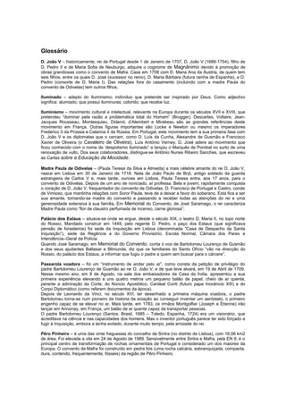 Glossário
D. João V – historicamente, rei de Portugal desde 1 de Janeiro de 1707, D. João V (1689-1754), filho de
D. Pedro II e de Maria Sofia de Neuburgo, adquire o cognome de Magnânimo devido à promoção de
obras grandiosas como o convento de Mafra. Casa em 1708 com D. Maria Ana da Áustria, de quem tem
seis filhos, entre os quais D. José (sucessor no reino), D. Maria Bárbara (futura rainha de Espanha), e D.
Pedro (consorte de D. Maria I). Das relações fora do casamento (incluindo com a madre Paula do
convento de Odivelas) tem outros filhos.
Iluminado – adepto do Iluminismo; indivíduo que pretende ser inspirado por Deus. Como adjectivo
significa: alumiado; que possui iluminuras; colorido; que recebe luz.
Iluminismo – movimento cultural e intelectual, relevante na Europa durante os séculos XVII e XVIII, que
pretendeu “dominar pela razão a problemática total do Homem” (Brugger). Descartes, Voltaire, Jean-
Jacques Rousseau, Montesquieu, Diderot, d’Alembert e Mirabeau são as grandes referências deste
movimento em França. Outras figuras importantes são Locke e Newton ou mesmo os imperadores
Frederico II da Prússia e Catarina II da Rússia. Em Portugal, este movimento tem a sua primeira fase com
D. João V e os diplomatas que o cercam, como D. Luís da Cunha, Alexandre de Gusmão e Francisco
Xavier de Oliveira (o Cavaleiro de Oliveira), Luís António Verney. D. José adere ao movimento que
ficou conhecido com o nome de ‘despotismo iluminado” e lançou o Marquês de Pombal no surto de uma
renovação de vulto. Dos seus colaboradores, distingue-se António Nunes Ribeiro Sanches, que escreveu
as Cartas sobre a Educação da Mocidade.
Madre Paula de Odivelas – (Paula Teresa da Silva e Almeida) a mais célebre amante do rei D. João V,
nasce em Lisboa em 30 de Janeiro de 1718. Neta de João Paulo de Bryt, antigo soldado da guarda
estrangeira de Carlos V e, mais tarde, ourives em Lisboa, Paula Teresa entra, aos 17 anos, para o
convento de Odivelas. Depois de um ano de noviciado, aí professa. Bela e jovem, rapidamente conquista
o coração de D. João V, frequentador do convento de Odivelas. D. Francisco de Portugal e Castro, conde
de Vimioso, que mantinha relações com Soror Paula, teve de a deixar a favor do soberano. Esta fica a ser
sua amante, tornando-se madre do convento e passando a receber todas as atenções do rei e uma
generosidade extensiva à sua família. Em Memorial do Convento, de José Saramago, o rei caracteriza
Madre Paula como “flor de claustro perfumada de incenso, carne gloriosa”.
Palácio dos Estaus – situava-se onde se ergue, desde o século XIX, o teatro D. Maria II, no topo norte
do Rossio. Mandado construir em 1449, pelo regente D. Pedro, o paço dos Estaus (que significava
pensão de forasteiros) foi sede da Inquisição em Lisboa (denominada “Casa de Despacho da Santa
Inquisição”), sede da Regência e do Governo Provisório, Escola Normal, Câmara dos Pares e
Intendência--Geral da Polícia.
Quando José Saramago, em Memorial do Convento, conta o voo de Bartolomeu Lourenço de Gusmão
e dos seus ajudantes Baltasar e Blimunda, diz que os familiares do Santo Ofício “vão na direcção do
Rossio, do palácio dos Estaus, a informar que fugiu o padre a quem iam buscar para o cárcere”.
Passarola voadora – foi um “instrumento de andar pelo ar”, como consta da petição de privilégio do
padre Bartolomeu Lourenço de Gusmão ao rei O. João V, e de que teve alvará, em 19 de Abril de 1709.
Nesse mesmo ano, em 8 de Agosto, na sala dos embaixadores da Casa da Índia, apresentou a sua
primeira experiência elevando a uns quatro metros um pequeno balão de papel, cheio de ar quente,
perante a admiração da Corte, do Núncio Apostólico, Cardeal Conti (futuro papa Inocêncio XIII) e do
Corpo Diplomático (como referem documentos da época).
Depois de Leonardo da Vinci, no século XVI, ter desenhado a primeira máquina voadora, o padre
Bartolomeu torna-se num pioneiro da historia da aviação ao conseguir inventar um aeróstato, o primeiro
engenho capaz de se elevar no ar. Mais tarde, em 1783, os irmãos Montgolfier (Joseph e Étienne) irão
lançar em Annonay, em França, um balão de ar quente capaz de transportar pessoas.
O padre Bartolomeu Lourenço (Santos, Brasil, 1685 – Toledo, Espanha, 1724) era um visionário, que
acreditava na ciência e nas capacidades dos homens. Mas o inventor português parece ter sido forçado a
fugir à Inquisição, embora a tenha evitado, durante muito tempo, pela amizade do rei.
Pêro Pinheiro – é uma das vinte freguesias do concelho de Sintra (no distrito de Lisboa), com 16,06 km2
de área. Foi elevada a vila em 24 de Agosto de 1989. Sensivelmente entre Sintra e Mafra, pela EN 9, é o
principal centro de transformação de rochas ornamentais de Portugal e considerado um dos maiores da
Europa. O convento de Mafra foi construído em pedra liós (uma rocha calcária, esbranquiçada, compacta,
dura, contendo, frequentemente, fósseis) da região de Pêro Pinheiro.
 